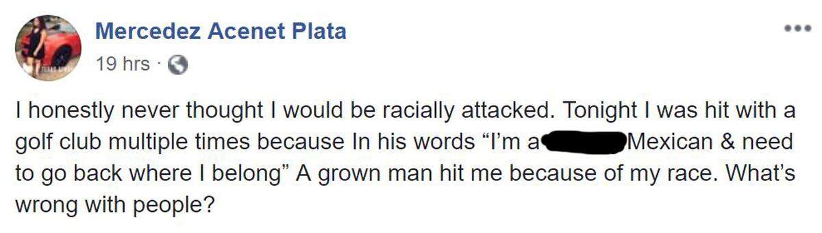 Mercedez Acenet Plata: "I honestly never thought I would be racially attacked. Tonight I was hit with a golf club multiple times because In his words 'I’m a [expletive] Mexican & need to go back where I belong' A grown man hit me because of my race. What’s wrong with people?"